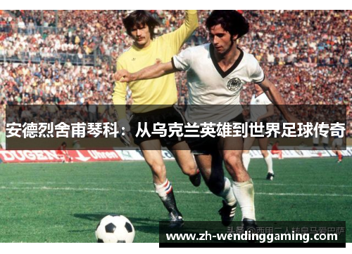 安德烈舍甫琴科：从乌克兰英雄到世界足球传奇