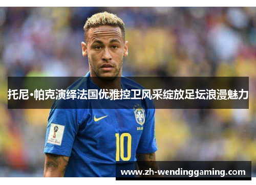 托尼·帕克演绎法国优雅控卫风采绽放足坛浪漫魅力